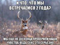 И что , что мы встречаемся 2 года? Мы еще не до конца проверили наши чувства. Ведь секс это серьезно