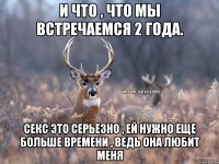 И что , что мы встречаемся 2 года. Секс это серьезно , ей нужно еще больше времени , ведь она любит меня