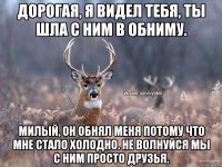 Дорогая, я видел тебя, ты шла с ним в обниму. Милый, он обнял меня потому что мне стало холодно. Не волнуйся мы с ним просто друзья.