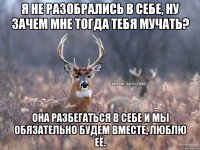 Я не разобрались в себе, ну зачем мне тогда тебя мучать? Она разбегаться в себе и мы обязательно будем вместе, люблю её.