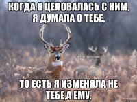 Когда я целовалась с ним, я думала о тебе, то есть я изменяла не тебе,а ему.