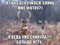 Я так соскучился, скинь мне фотку?) Я ведь уже скинула??. Больше нету...