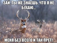 Зай, ты же знаешь, что я не бухаю... Меня без всего и так прет!