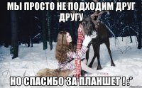 Мы просто не подходим друг другу Но спасибо за планшет ! :*