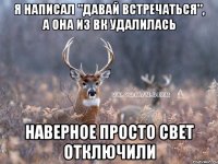 я написал "давай встречаться", а она из вк удалилась наверное просто свет отключили