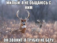 милый, я не общаюсь с ним он звонит-я трубку не беру