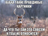 АХАХА ТАКИЕ ПРАВДИВЫЕ КАРТИНКИ ДА ЧТО ТЫ ,ЗАЙ,ЭТО СОВСЕМ К ТЕБЕ НЕ ОТНОСИТСЯ=**