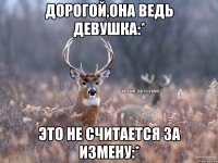 Дорогой,она ведь девушка:* Это не считается за измену:*