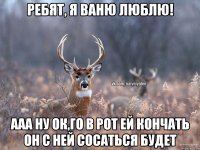 РЕБЯТ, Я ВАНЮ ЛЮБЛЮ! ААА НУ ОК,ГО В РОТ ЕЙ КОНЧАТЬ ОН С НЕЙ СОСАТЬСЯ БУДЕТ