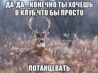 да-да....конечно ты хочешь в клуб,что бы просто потанцевать