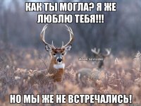 как ты могла? я же люблю тебя!!! но мы же не встречались!