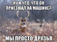 Ну и что ,что он приезжал на машине? Мы просто друзья