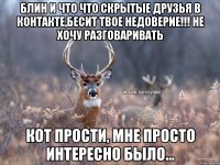 Блин и что что скрытые друзья в контакте,бесит твое недоверие!!! Не хочу разговаривать Кот прости, мне просто интересно было...