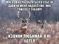 Мне нужно разобраться в себе, не дави на меня, надоел уже, мне тяжело с тобой!!! Извини любимая, я не хотел