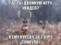 где ты двойную игру увидел? я ему курсач за 2 курс скинула)