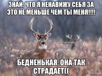 Знай, что я ненавижу себя за это не меньше чем ты меня!!!! Бедненькая, она так страдает((