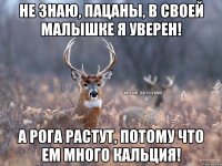 Не знаю, пацаны, в своей малышке я уверен! а рога растут, потому что ем много кальция!