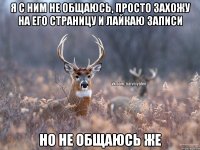 Я с ним не общаюсь, просто захожу на его страницу и лайкаю записи Но не общаюсь же