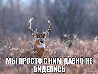  Мы просто с ним давно не виделись