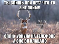 Ты спишь или нет? Что-то я не пойму Сплю ,уснула на телефоне ,а оно вк клацало