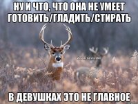 НУ И ЧТО, ЧТО ОНА НЕ УМЕЕТ ГОТОВИТЬ/ГЛАДИТЬ/СТИРАТЬ В ДЕВУШКАХ ЭТО НЕ ГЛАВНОЕ