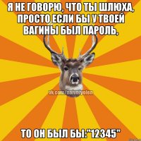 Я не говорю, что ты шлюха, просто если бы у твоей вагины был пароль, То он был бы:"12345"