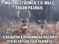 Мы расстаёмся, т.к. мы с тобой разные, а подарки я принимала, потому что не хотела тебя обижать