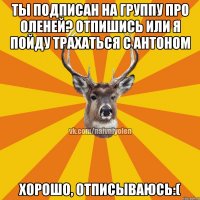 ТЫ ПОДПИСАН НА ГРУППУ ПРО ОЛЕНЕЙ? ОТПИШИСЬ ИЛИ Я ПОЙДУ ТРАХАТЬСЯ С АНТОНОМ ХОРОШО, ОТПИСЫВАЮСЬ:(