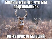 милый, ну и что, что мы поцеловались он же просто бывший.