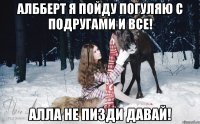 Албберт я пойду погуляю с подругами и все! Алла не пизди давай!