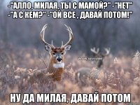 -"Алло, милая, ты с мамой?" -"нет" -"А с кем?" -"Ой все , давай потом!" Ну да милая, давай потом