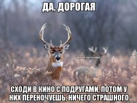 Да, Дорогая Сходи в кино с подругами, потом у них переночуешь, ничего страшного