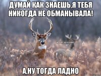 Думай как знаешь,я тебя никогда не обманывала! А,ну тогда ладно