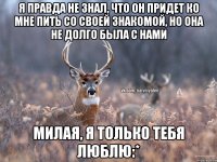 Я правда не знал, что он придет ко мне пить со своей знакомой, но она не долго была с нами Милая, я только тебя люблю:*