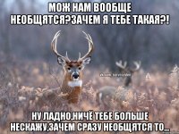 Мож нам вообще необщятся?зачем я тебе такая?! ну ладно,ничё тебе больше нескажу,зачем сразу необщятся то...