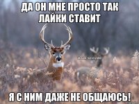 да он мне просто так лайки ставит я с ним даже не общаюсь!