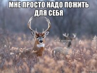 мне просто надо пожить для себя 