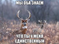 Мы оба знаем что ты у меня единственный