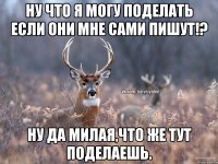 ну что я могу поделать если они мне сами пишут!? ну да милая,что же тут поделаешь.