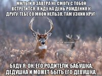 Милый я завтра не смогу с тобой встретится, я иду на день рождения к другу. Тебе со мной нельзя, там узкий круг. Буду Я, Он, его родители, бабушка, дедушка и может быть его девушка.