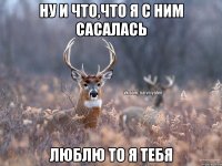 ну и что,что я с ним сасалась люблю то я тебя