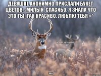 Девушке анонимно прислали букет цветов. -Милый, спасибо, я знала что это ты. Так красиво. Люблю тебя =* ...