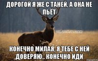 ДОРОГОЙ Я ЖЕ С ТАНЕЙ, А ОНА НЕ ПЬЁТ КОНЕЧНО МИЛАЯ, Я ТЕБЕ С НЕЙ ДОВЕРЯЮ.. КОНЕЧНО ИДИ