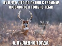 ну и что, что по пьяни с троими! люблю-то я только тебя! а, ну ладно тогда.