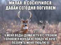 Милая, я соскучился. Давай сегодня погуляем у меня воды дома нету, а с грязной головой я некуда не пойду. Не хочет позорить меня, люблю ее