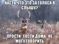 Насть,что это за голоса я слышу? прости , гости дома , не могу говорить