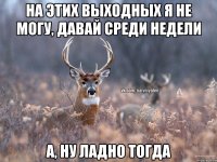 На этих выходных я не могу, давай среди недели А, ну ладно тогда