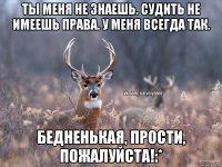 ты меня не знаешь. судить не имеешь права. у меня всегда так. бедненькая, прости, пожалуйста!:*