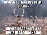 Почему ты мне все время врешь? Ничего подобного,я не вру-я недоговариваю!