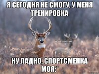 я сегодня не смогу, у меня тренировка ну ладно, спортсменка моя:*